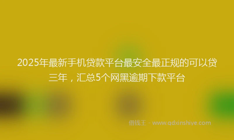 2025年最新手机贷款平台最安全最正规的可以贷三年，汇总5个网黑逾期下款平台