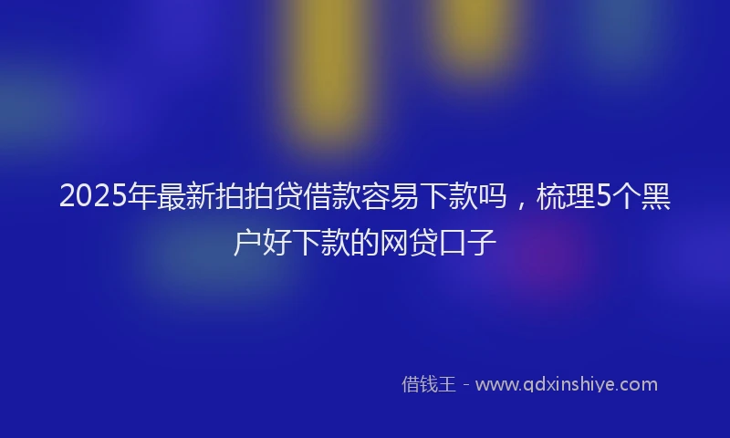 2025年最新拍拍贷借款容易下款吗，梳理5个黑户好下款的网贷口子