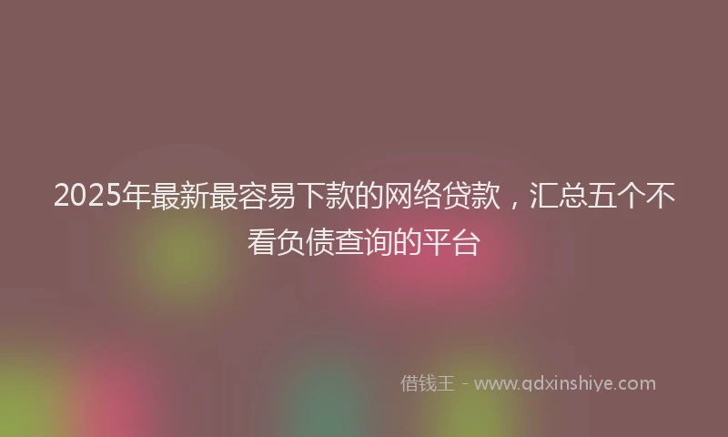 2025年最新最容易下款的网络贷款，汇总五个不看负债查询的平台