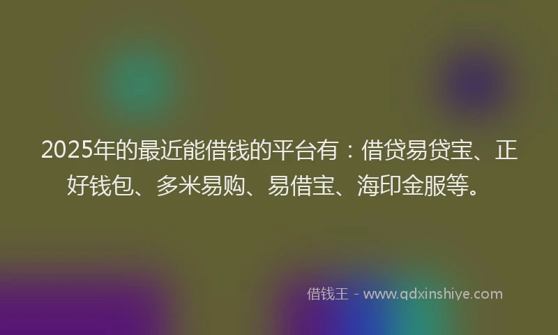 2025年的最近能借钱的平台有：借贷易贷宝、正好钱包、多米易购、易借宝、海印金服等。