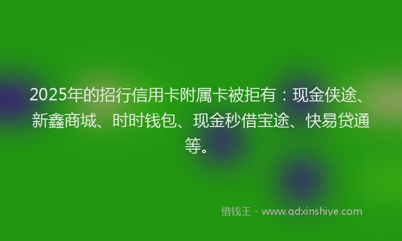 2025年的招行信用卡附属卡被拒有：现金侠途、新鑫商城、时时钱包、现金秒借宝途、快易贷通等。
