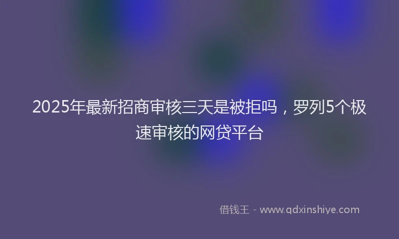 2025年最新招商审核三天是被拒吗，罗列5个极速审核的网贷平台