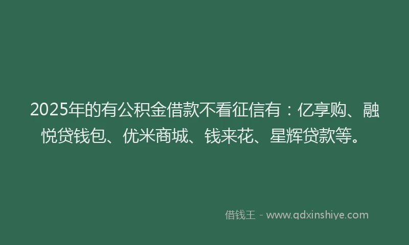 2025年的有公积金借款不看征信有：亿享购、融悦贷钱包、优米商城、钱来花、星辉贷款等。