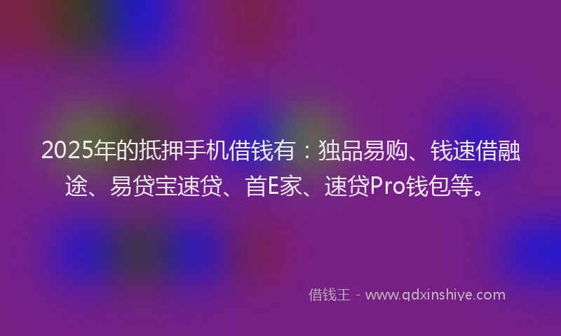 2025年的抵押手机借钱有：独品易购、钱速借融途、易贷宝速贷、首E家、速贷Pro钱包等。