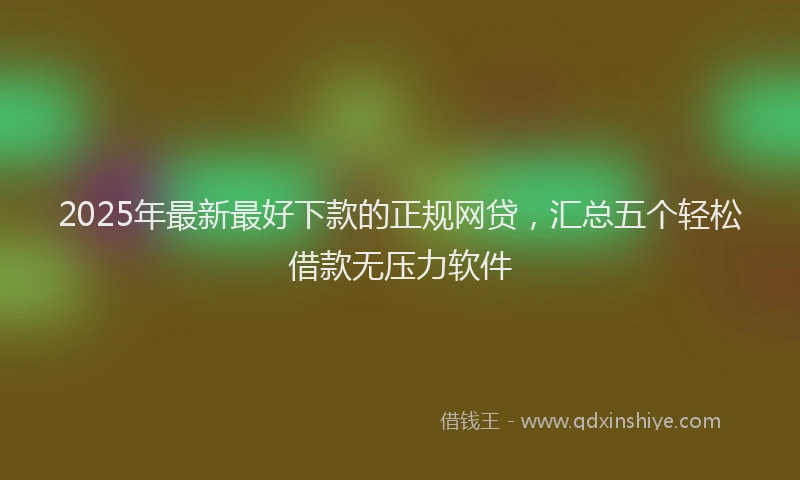2025年最新最好下款的正规网贷，汇总五个轻松借款无压力软件