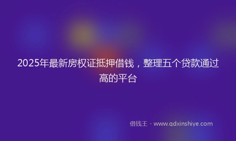 2025年最新房权证抵押借钱，整理五个贷款通过高的平台