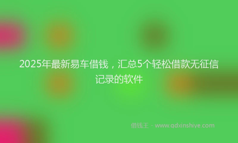 2025年最新易车借钱，汇总5个轻松借款无征信记录的软件