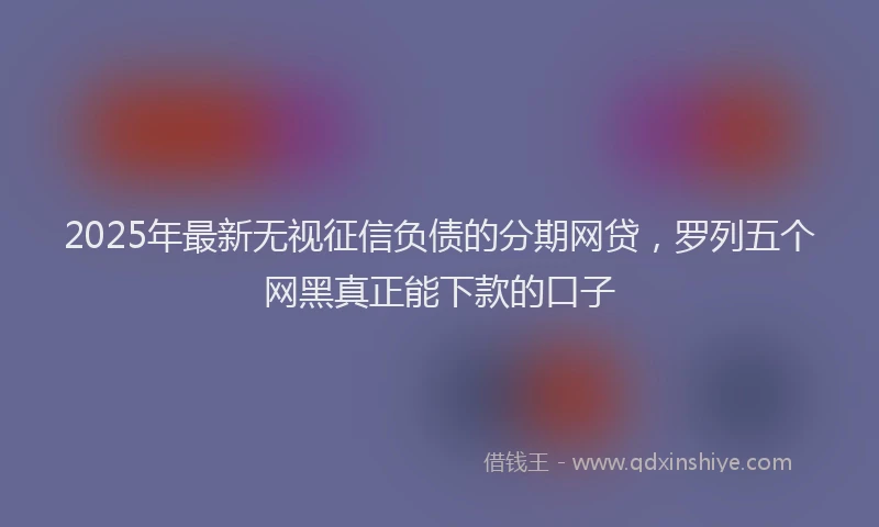 2025年最新无视征信负债的分期网贷，罗列五个网黑真正能下款的口子