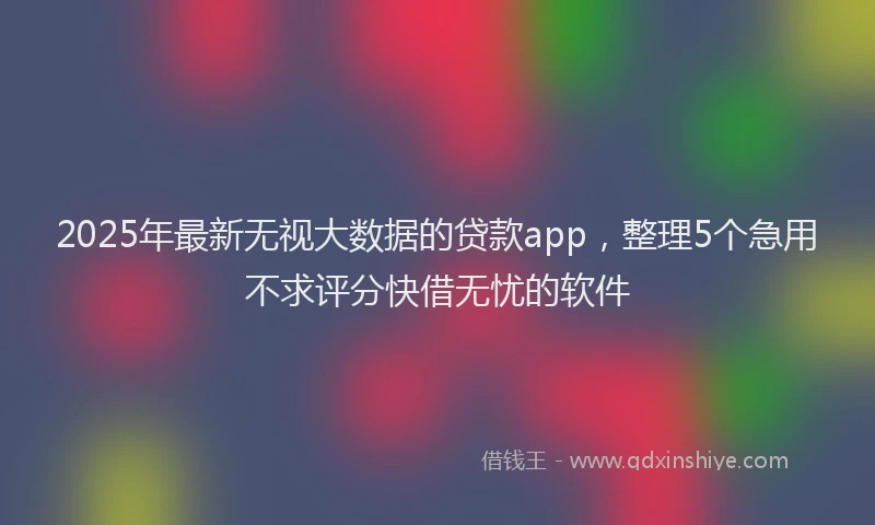 2025年最新无视大数据的贷款app，整理5个急用不求评分快借无忧的软件