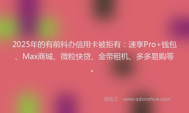 2025年的有前科办信用卡被拒有：速享Pro+钱包、Max商城、微粒快贷、金帝租机、多多易购等。