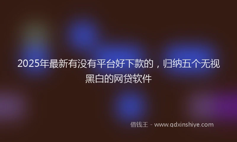 2025年最新有没有平台好下款的，归纳五个无视黑白的网贷软件