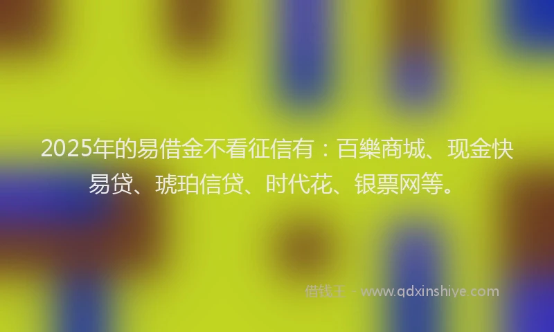 2025年的易借金不看征信有:百樂商城、现金快易贷、琥珀信贷、时代花、银票网等。