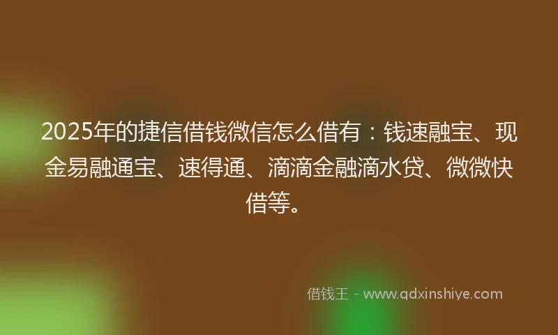 2025年的捷信借钱微信怎么借有：钱速融宝、现金易融通宝、速得通、滴滴金融滴水贷、微微快借等。