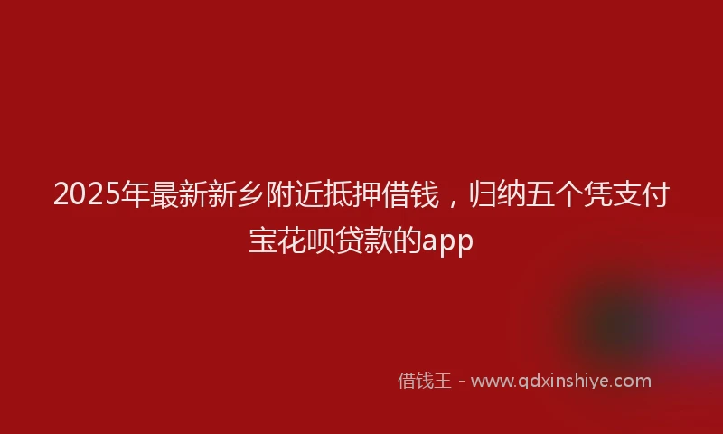 2025年最新新乡附近抵押借钱，归纳五个凭支付宝花呗贷款的app