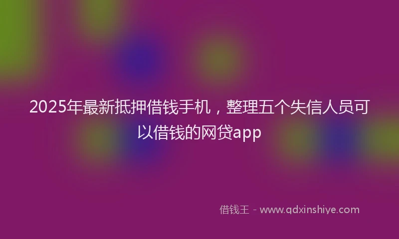 2025年最新抵押借钱手机，整理五个失信人员可以借钱的网贷app