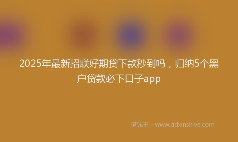2025年最新招联好期贷下款秒到吗，归纳5个黑户贷款必下口子app