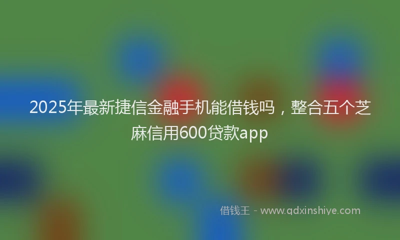 2025年最新捷信金融手机能借钱吗，整合五个芝麻信用600贷款app