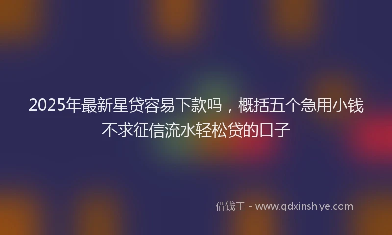 2025年最新星贷容易下款吗，概括五个急用小钱不求征信流水轻松贷的口子