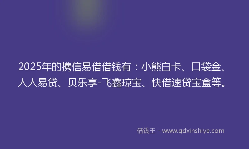 2025年的携信易借借钱有：小熊白卡、口袋金、人人易贷、贝乐享-飞鑫琼宝、快借速贷宝盒等。