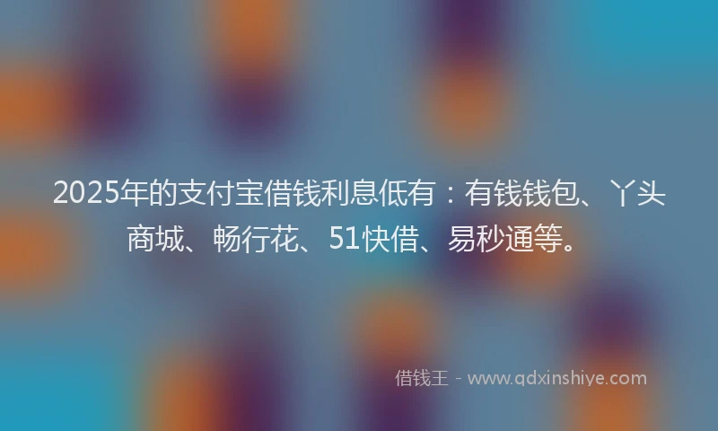 2025年的支付宝借钱利息低有：有钱钱包、丫头商城、畅行花、51快借、易秒通等。