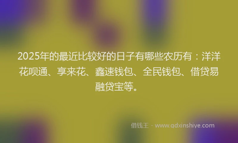 2025年的最近比较好的日子有哪些农历有：洋洋花呗通、享来花、鑫速钱包、全民钱包、借贷易融贷宝等。