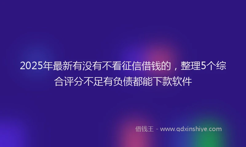 2025年最新有没有不看征信借钱的，整理5个综合评分不足有负债都能下款软件