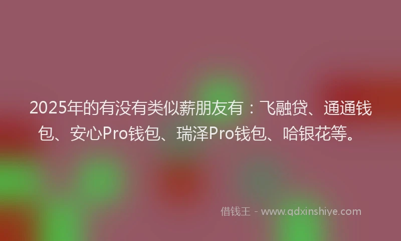 2025年的有没有类似薪朋友有：飞融贷、通通钱包、安心Pro钱包、瑞泽Pro钱包、哈银花等。