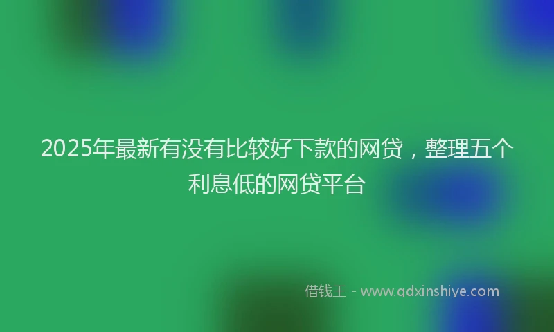 2025年最新有没有比较好下款的网贷，整理五个利息低的网贷平台