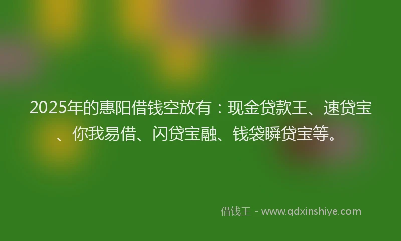 2025年的惠阳借钱空放有：现金贷款王、速贷宝、你我易借、闪贷宝融、钱袋瞬贷宝等。