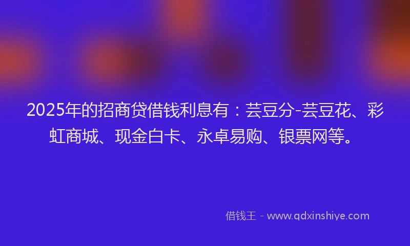 2025年的招商贷借钱利息有：芸豆分-芸豆花、彩虹商城、现金白卡、永卓易购、银票网等。