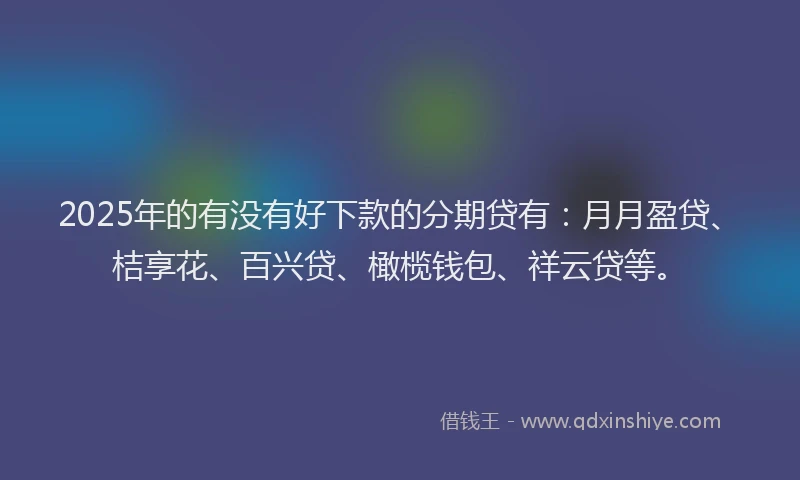 2025年的有没有好下款的分期贷有：月月盈贷、桔享花、百兴贷、橄榄钱包、祥云贷等。