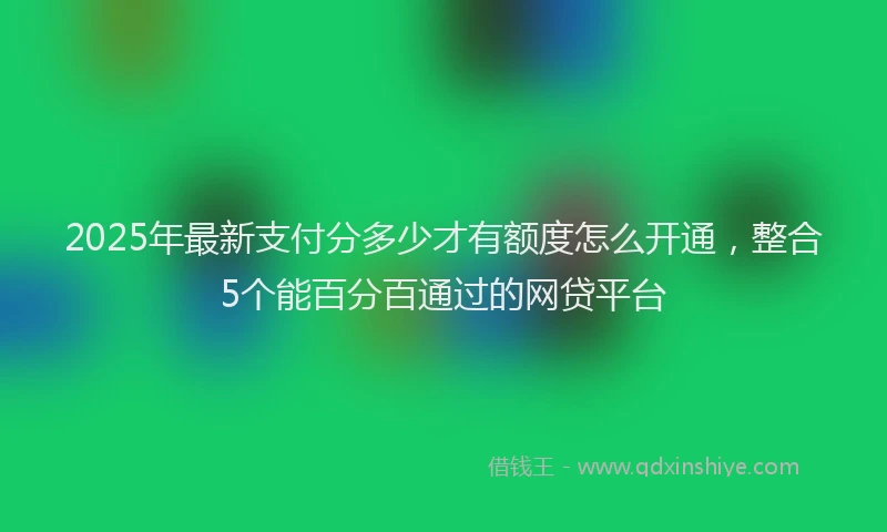 2025年最新支付分多少才有额度怎么开通，整合5个能百分百通过的网贷平台