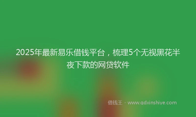 2025年最新易乐借钱平台，梳理5个无视黑花半夜下款的网贷软件