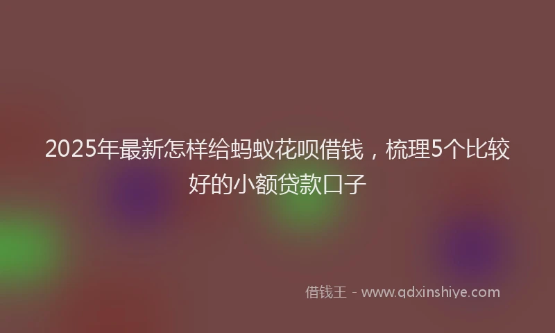 2025年最新怎样给蚂蚁花呗借钱，梳理5个比较好的小额贷款口子