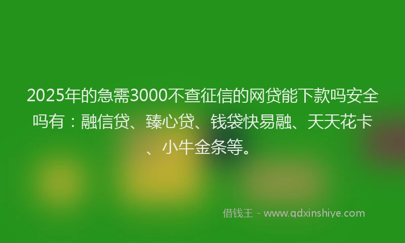 2025年的急需3000不查征信的网贷能下款吗安全吗有：融信贷、臻心贷、钱袋快易融、天天花卡、小牛金条等。