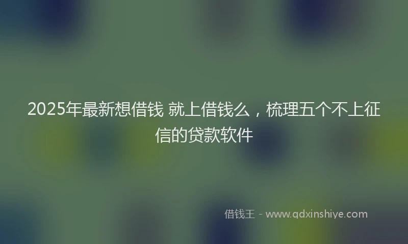 2025年最新想借钱 就上借钱么，梳理五个不上征信的贷款软件