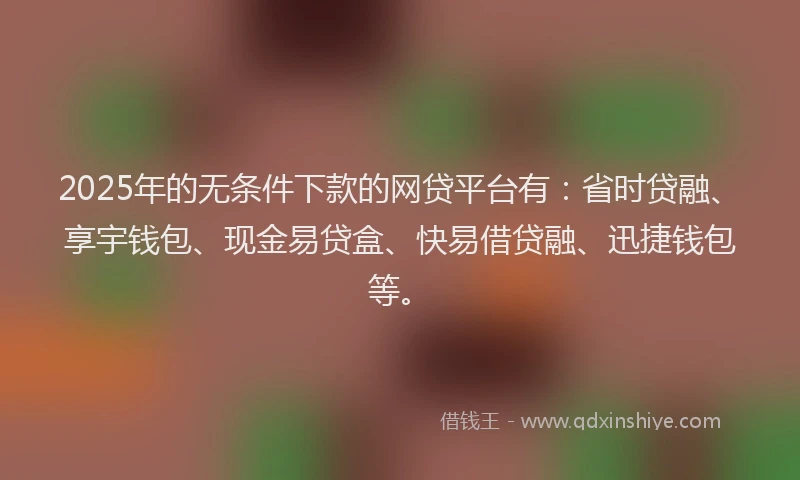 2025年的无条件下款的网贷平台有：省时贷融、享宇钱包、现金易贷盒、快易借贷融、迅捷钱包等。
