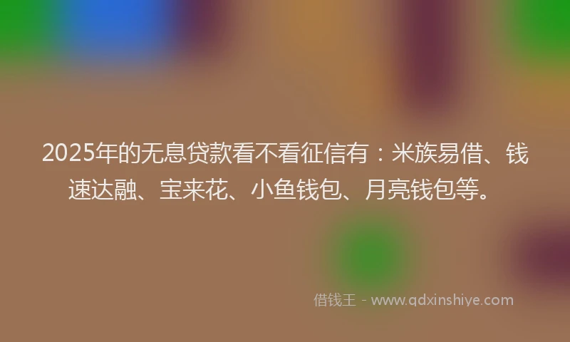 2025年的无息贷款看不看征信有：米族易借、钱速达融、宝来花、小鱼钱包、月亮钱包等。