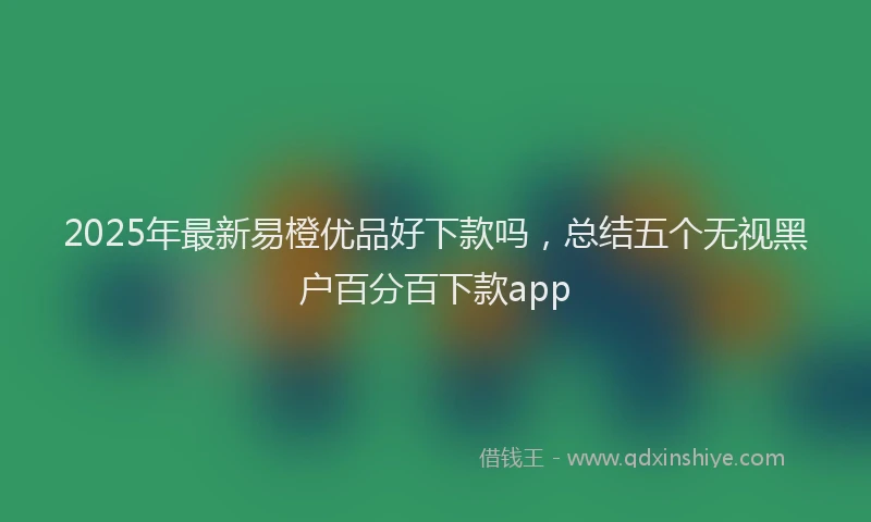 2025年最新易橙优品好下款吗，总结五个无视黑户百分百下款app