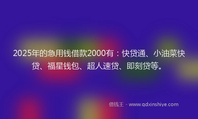2025年的急用钱借款2000有：快贷通、小油菜快贷、福星钱包、超人速贷、即刻贷等。
