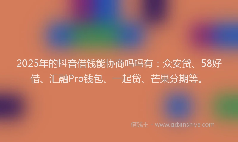 2025年的抖音借钱能协商吗吗有：众安贷、58好借、汇融Pro钱包、一起贷、芒果分期等。