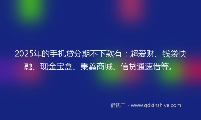 2025年的手机贷分期不下款有：超爱财、钱袋快融、现金宝盒、秉鑫商城、信贷通速借等。