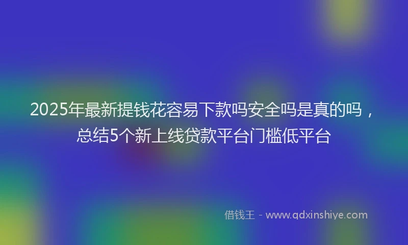 2025年最新提钱花容易下款吗安全吗是真的吗，总结5个新上线贷款平台门槛低平台