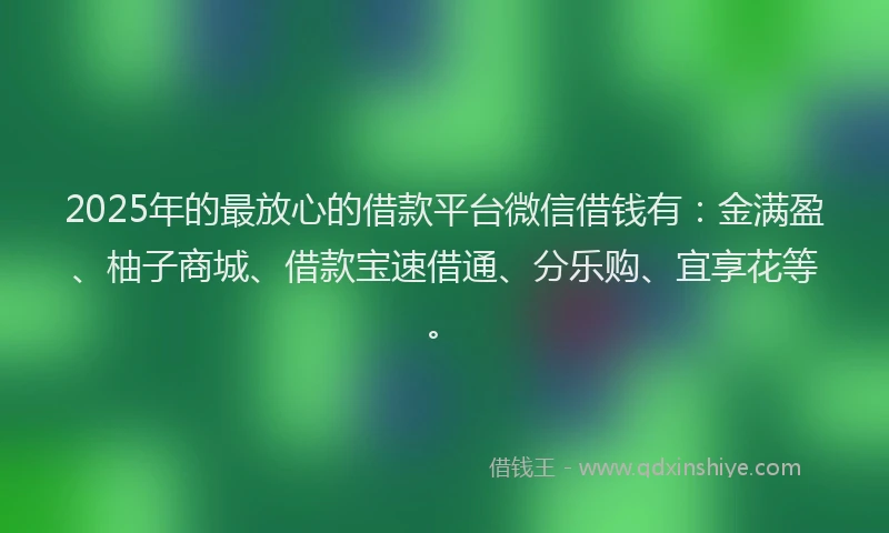 2025年的最放心的借款平台微信借钱有：金满盈、柚子商城、借款宝速借通、分乐购、宜享花等。