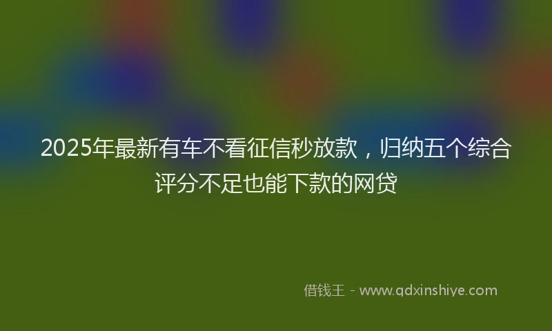 2025年最新有车不看征信秒放款，归纳五个综合评分不足也能下款的网贷
