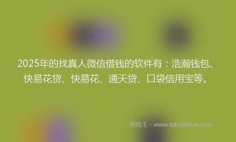 2025年的找真人微信借钱的软件有：浩瀚钱包、快易花贷、快易花、通天贷、口袋信用宝等。