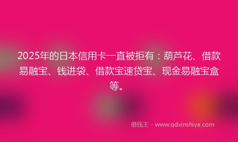 2025年的日本信用卡一直被拒有：葫芦花、借款易融宝、钱进袋、借款宝速贷宝、现金易融宝盒等。