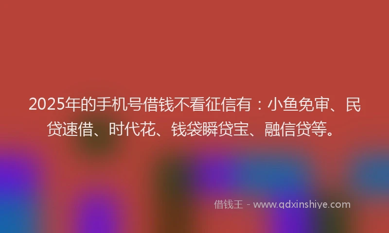 2025年的手机号借钱不看征信有：小鱼免审、民贷速借、时代花、钱袋瞬贷宝、融信贷等。