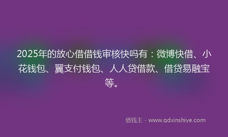 2025年的放心借借钱审核快吗有：微博快借、小花钱包、翼支付钱包、人人贷借款、借贷易融宝等。