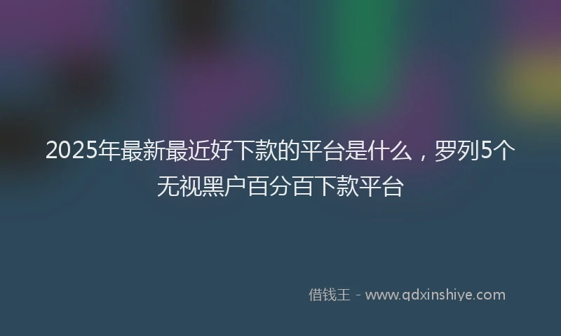 2025年最新最近好下款的平台是什么，罗列5个无视黑户百分百下款平台